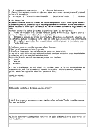 ( ) Rochas Magmáticas extrusivas ( ) Rochas Sedimentares
5. (Saresp) Uma região apresenta um solo raso, pobre, esburacado, sem vegetação. É possível
afirmar que nele ocorreu:
( ) Adubação. ( ) Erosão por desmatamento. ( ) Rotação de cultura. ( ) Drenagem.
6. Leia e responda.
No Brasil é comum o cultivo de cana-de-açúcar em grandes áreas. Após alguns anos de
sucessivos plantios, observa-se que o solo apresenta deficiência de alguns nutrientes e
faz-se necessária a utilização de adubos. Há uma maneira de evitar esse esgotamento do
solo.
Como se chama essa prática que evita o esgotamento e como ela deve ser feita?
( ) Plantio em curvas de nível. Deve-se planejar o plantio de maneira que a água de chuva e a
de irrigação não corra morro abaixo, levando os nutrientes.
( ) Rotação de culturas. Devem-se alternar culturas diferentes, periodicamente, utilizando-se
de preferência culturas de vegetais, como a soja e o feijão, que enriquecem o solo com nitrogênio.
( ) Eliminação de queimadas. Sem as queimadas a matéria orgânica é preservada no solo.
( ) Plantio de árvores.
7. Analise as seguintes medidas de prevenção de doenças:
I. Usar calçados para caminhar sobre o solo.
II. Usar luvas de proteção para trabalhar com o solo e com ferramentas.
III. Manter as mãos sempre limpas, principalmente ao manipular alimentos, beber água tratada e
lavar bem os alimentos, principalmente hortaliças.
Faça a relação entre as medidas e as doenças que elas previnem:
( ) Tétano.
( ) Oxiurose.
( ) Amarelão.
8. Quem nunca tropeçou em uma pedra? Essa palavra – pedra – é utilizada frequentemente no
nosso dia-a-dia, mas com esse sentido, não tem valor para a Ciência. No entanto, algumas
pedras, podem ser fragmentos de rochas. Responda, então:
a) O que é Rocha?
______________________________________________________________________________
______________________________________________________________________________
b) Quais são os três tipos de rocha, quanto à origem?
______________________________________________________________________________
______________________________________________________________________________
9. Você já reparou que nos vasos com terra existe um furo no fundo? Qual a importância desse
furo para as plantas?
______________________________________________________________________________
______________________________________________________________________________
______________________________________________________________________________
10. Qual é a alternativa usada para as plantações em locais onde chove pouco ou as chuvas são
mal distribuídas?
______________________________________________________________________________
 