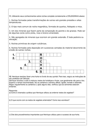 11. Utilizando seus conhecimentos sobre rochas complete corretamente a CRUZADINHA abaixo:
1. Rochas formadas pelas transformações de outras sob grandes pressões e altas
temperaturas.
2. O tipo mais comum de rocha magmática, formada de quartzo, feldspato e mica.
3. Um dos minerais que fazem parte da composição do granito e do gnaisse. Pode ser
de algumas cores como preta, roxa e branco amarelado.
4. São agregados de minerais que ocorrem em grande extensão. É toda pedreira ou
elevação.
5. Rochas primitivas de origem vulcânicas.
6. Rochas formadas pela deposição em sucessivas camadas do material decorrente da
erosão de outras rochas.
1. R
2. O
3. C
4. H
5. A
6. S
12. Henrique resolveu fazer uma horta no fundo de seu quintal. Para isso, seguiu as instruções de
seu professor de Ciências.
Henrique revolveu o solo e misturou restos de hortaliças e frutos, que geralmente vão para o lixo.
Esperou o tempo recomendado, fez os canteiros e semeou alface, agrião, tomate e rabanete.
Regou regularmente os canteiros e, após alguns dias, verificou que as sementes estavam
brotando.
Responda:
a) Como é chamada a prática que Henrique utilizou ao enterrar restos de vegetais?
______________________________________________________________________________
b) O que ocorre com os restos de vegetais enterrados? Como isso acontece?
______________________________________________________________________________
______________________________________________________________________________
______________________________________________________________________________
c) Cite dois procedimentos importantes que Henrique utilizou para o sucesso de sua horta.
______________________________________________________________________________
______________________________________________________________________________
 