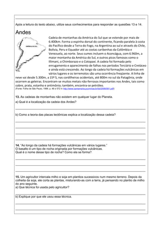 ______________________________________________________________________________
Após a leitura do texto abaixo, utilize seus conhecimentos para responder as questões 13 e 14.
Andes
Cadeia de montanhas da América do Sul que se estende por mais de
6.400km. Forma a espinha dorsal do continente, ficando paralela à costa
do Pacífico desde a Terra do Fogo, na Argentina ao sul e através do Chile,
Bolívia, Peru e Equador até as costas caribenhas da Colômbia e
Venezuela, ao norte. Seus cumes incluem o Aconcágua, com 6.960m, a
maior montanha da América do Sul, e outros picos famosos como o
Illimani, o Chimborazo e o Cotopaxi. A cadeia foi formada pelo
enrugamento e aparecimento de falhas nos períodos Terciário e Cretáceo
e ainda está crescendo. Ao longo da cadeia há formações vulcânicas em
vários lugares e os terremotos são uma ocorrência freqüente. A linha de
neve vai desde 5.300m, a 15º S, nas cordilheiras ocidentais, até 800m no sul da Patagônia, onde
ocorrem as geleiras. Encontram-se muitos metais não-ferrosos importantes nos Andes, tais como
cobre, prata, estanho e antimônio; também, encontra-se petróleo.
(Fonte: Folha de São Paulo, 1996. p. 46 e 572 in http://www.santamaria.pucminas.br/bd/2006/081.pdf)
13. As cadeias de montanhas não existem em qualquer lugar do Planeta.
a) Qual é a localização da cadeia dos Andes?
______________________________________________________________________________
b) Como a teoria das placas tectônicas explica a localização dessa cadeia?
______________________________________________________________________________
______________________________________________________________________________
______________________________________________________________________________
______________________________________________________________________________
14. “Ao longo da cadeia há formações vulcânicas em vários lugares.”
O basalto é um tipo de rocha originada por formações vulcânicas.
Qual é o nome desse tipo de rocha? Como ela se forma?
______________________________________________________________________________
______________________________________________________________________________
______________________________________________________________________________
15. Um agricultor intercala milho e soja em plantios sucessivos num mesmo terreno. Depois da
colheita da soja, ele corta as plantas, misturando-as com a terra, já pensando no plantio de milho
do ano seguinte.
a) Que técnica foi usada pelo agricultor?
______________________________________________________________________________
b) Explique por que ele usou essa técnica.
______________________________________________________________________________
______________________________________________________________________________
 