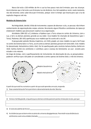 Nosso Sol está a 150 milhões de Km e sua luz leva pouco mais de 8 minutos para nos alcançar.
Assimdizemos que o Sol está a uns 8 minutos-luz de distância. Se o Sol explodisse neste exato momento,
nós não teríamos como saber disso por 8 minutos, porque este é o tempo que levaria para que a luz da
explosão chegasse até nós.
Modelos de Sistema Solar
Na Antiguidade, devido à falta de instrumentos capazes de observar o céu, as pessoas não tinham
conhecimento da organização dos corpos celestes. No entanto alguns filósofos e astrônomos da época já
elaboravam modelos que procuravam explicar essa organização.
Aristóteles (384-322 a.C.) elaborou a hipótese que a Terra estava no centro do Universo, com a
Lua, o Sol e os demais planetas girando ao seu redor. Esse modelo foi chamado de Geocêntrico (geo =
Terra). Ptolomeu (85-165) aperfeiçoou esse modelo que foi aceito até o séc.XV.
O pesquisador polonês Nicolau Copérnico, em 1543, propôs um novo modelo no qual o Sol ficava
no centro do Sistema Solar e a Terra, assimcomo os demais planetas giravam em torno dele. Este modelo
foi denominado Heliocêntrico (hélio =Sol). Ele foi aperfeiçoado pelo cientista italiano Galileu Galilei em
1610. Galileu Galilei era astrônomo e contribuiu para o avanço da Astronomia ao usar aluneta para
estudar o céu noturno.
Ao longo do tempo, com o aperfeiçoamento de instrumentos de observação do céu, os pesquisadores
puderam verificar que o Sol pode ser considerado o centro apenas do Sistema Solar, e não do Universo.
Modelo Geocêntrico
Modelo Heliocêntrico
A partirdo que você leu notextoe a partir do que você aprendeu emaula, responda:
1) Duas características da Terra permitemodesenvolvimento davida. Sãoelas:
2) Vemos oSol tão grande, enquantoque as demaisestrelasparecempontos minúsculos nocéu, porque:
3) O nome dosatélite daTerraé: .
4) As distâncias que existementre osastrosdo universo sãogigantescas. Paramediressasdistâncias os
astrônomos usamumaunidade chamada: .
 