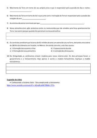 5) Movimento da Terra em torno de seu próprio eixo e que é responsável pela sucessão de dias e noites:
.
6) Movimento da Terra em torno do Sol e que junto com a inclinação da Terra é responsável pela sucessão das
estações doano: .
7) Asestrelassãoastros luminosos porque: .
8) Nossa atmosfera tem ação protetora contra os meteoroides que são atraídos pela força gravitacional da
Terra. Issoocorre porque quandoelespenetramnanossaatmosfera:
9) Os cientistasacreditamque hácerca de 65 milhõesde anosumasteroide caiunaTerra, deixandoumacratera
de 180 Km de diâmetro em Yucatán, no México. De acordo com eles, este fato causou:
a) A formação dosoceanos e ilhas b) O aparecimento davida
c) A formaçãode nossaatmosfera d) A extinçãodos dinossauros
10) Na Antiguidade, os astrônomos criaram modelos para nosso sistema solar. Os dois principais foram: o
geocentrismo e o heliocentrismo. Hoje apenas é aceito o modelo heliocêntrico. Explique o modelo
heliocêntrico.
Sugestão de vídeo
 Conhecendo o Sistema Solar - Descomplicando a Astronomia:
https://www.youtube.com/watch?v=zQvpKm9dCD0&t=353s
 