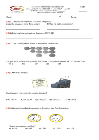 EEEFM CEL ALUÍZIO PINHEIRO FERREIRA
AVALIAÇÃO DIAGNÓSTICA DE MATEMÁTICA – Valor 10
6º Ano Do Ensino Fundamental Turma: ________
Professora: Daniela Fontana Almenara
NOTA
_________
Aluno: Nº Turma:
(1,0) 1. A respeito do número 90 765, pense e responda:
a) qual é o antecessor ímpar desse número b) Qual é o triplo desse número?
__________________________________ ________________________________
(1,0) 2. Escreva a leitura por extenso do número 15 078 116.
_______________________________________________________________________________________
(1,0) 3. Veja a ilustração que mostra as moedas que Joaquim tem.
Ele quer trocar essas moedas por notas de R$ 1,00. Com quantas notas de R$ 1,00 Joaquim ficará?
a) 2 b) 3 c) 4 d) 5 e) 6
(1,0) 4. Observe o anúncio:
Quanto pagarei pela compra do conjunto de malas?
a) R$ 267,20 b) R$ 295,35 c) R$ 451,25 d) R$ 500,25 e) R$ 450,25
(1,0) 5. O relógio assinala dois momentos: o do início e o do final de um filme.
Quanto tempo durou esse filme?
a) 1:45 h b) 1:35 h c) 2:05 h d) 1:25 h e) 2:15 h
 