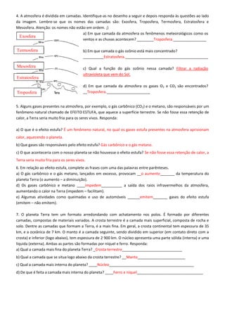 4. A atmosfera é dividida em camadas. Identifique-as no desenho a seguir e depois responda às questões ao lado
da imagem. Lembre-se que os nomes das camadas são: Exosfera, Troposfera, Termosfera, Estratosfera e
Mesosfera. Atenção: os nomes não estão em ordem. ;)
a) Em que camada da atmosfera os fenômenos meteorológicos como os
ventos e as chuvas acontecem? ________Troposfera.________________
b) Em que camada o gás ozônio está mais concentrado?
__________Estratosfera.________________________________________
c) Qual a função do gás ozônio nessa camada? Filtrar a radiação
ultravioleta que vem do Sol.
d) Em que camada da atmosfera os gases O2 e CO2 são encontrados?
__Troposfera._____________________
5. Alguns gases presentes na atmosfera, por exemplo, o gás carbônico (CO2) e o metano, são responsáveis por um
fenômeno natural chamado de EFEITO ESTUFA, que aquece a superfície terrestre. Se não fosse essa retenção de
calor, a Terra seria muito fria para os seres vivos. Responda:
a) O que é o efeito estufa? É um fenômeno natural, no qual os gases estufa presentes na atmosfera aprisionam
calor, aquecendo o planeta.
b) Que gases são responsáveis pelo efeito estufa? Gás carbônico e o gás metano.
c) O que aconteceria com o nosso planeta se não houvesse o efeito estufa? Se não fosse essa retenção de calor, a
Terra seria muito fria para os seres vivos.
6. Em relação ao efeito estufa, complete as frases com uma das palavras entre parênteses.
a) O gás carbônico e o gás metano, lançados em excesso, provocam __o aumento_______ da temperatura do
planeta Terra (o aumento – a diminuição).
d) Os gases carbônico e metano ____impedem__________ a saída dos raios infravermelhos da atmosfera,
aumentando o calor na Terra (impedem – facilitam).
e) Algumas atividades como queimadas e uso de automóveis ______emitem_______ gases do efeito estufa
(emitem – não emitem).
7. O planeta Terra tem um formato arredondando com achatamento nos polos. É formado por diferentes
camadas, compostas de materiais variados. A crosta terrestre é a camada mais superficial, composta de rocha e
solo. Dentre as camadas que formam a Terra, é a mais fina. Em geral, a crosta continental tem espessura de 35
km, e a oceânica de 7 km. O manto é a camada seguinte, sendo dividido em superior (em contato direto com a
crosta) e inferior (logo abaixo), tem espessura de 2 900 km. O núcleo apresenta uma parte sólida (interna) e uma
líquida (externa). Ambas as partes são formadas por níquel e ferro. Responda:
a) Qual a camada mais fina do planeta Terra? _Crosta terrestre_____________________________
b) Qual a camada que se situa logo abaixo da crosta terrestre? __Manto_______________________
c) Qual a camada mais interna do planeta? ____Núcleo_________________________________________
d) De que é feita a camada mais interna do planeta? ____Ferro e níquel________________________________
Troposfera
Estratosfera
Mesosfera
Termosfera
Exosfera
 