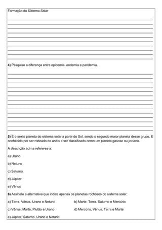 Formação do Sistema Solar
________________________________________________________________________________
________________________________________________________________________________
________________________________________________________________________________
________________________________________________________________________________
________________________________________________________________________________
________________________________________________________________________________
________________________________________________________________________________
________________________________________________________________________________
________________________________________________________________________________
________________________________________________________________________________
4) Pesquise a diferença entre epidemia, endemia e pandemia.
________________________________________________________________________________
________________________________________________________________________________
________________________________________________________________________________
________________________________________________________________________________
________________________________________________________________________________
________________________________________________________________________________
________________________________________________________________________________
________________________________________________________________________________
________________________________________________________________________________
________________________________________________________________________________
________________________________________________________________________________
________________________________________________________________________________
________________________________________________________________________________
________________________________________________________________________________
5) É o sexto planeta do sistema solar a partir do Sol, sendo o segundo maior planeta desse grupo. É
conhecido por ser rodeado de anéis e ser classificado como um planeta gasoso ou joviano.
A descrição acima refere-se a:
a) Urano
b) Netuno
c) Saturno
d) Júpiter
e) Vênus
6) Assinale a alternativa que indica apenas os planetas rochosos do sistema solar:
a) Terra, Vênus, Urano e Netuno b) Marte, Terra, Saturno e Mercúrio
c) Vênus, Marte, Plutão e Urano d) Mercúrio, Vênus, Terra e Marte
e) Júpiter, Saturno, Urano e Netuno
 