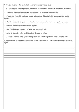 7) Sobre o sistema solar, assinale V para verdadeiro e F para falso
( ) O Sol compõe a maior parte da matéria de seu sistema e realiza um movimento de rotação.
( ) Todos os planetas do sistema solar realizam o movimento de translação
( ) Plutão, em 2006, foi rebaixado para a categoria de “Planeta Anão” apenas por ser muito
pequeno.
( ) O sistema solar é composto por oito planetas, quatro deles rochosos e quatro gasosos
( ) O maior planeta do sistema solar é Júpiter.
( ) Os dois planetas “vizinhos” da Terra são Marte e Júpiter.
( ) A lua terrestre é o único satélite natural do sistema solar.
( ) Apenas o planeta Terra apresenta água em seu estado líquido em todo o sistema solar.
8) Represente o modelo Heliocêntrico e o modelo Geocêntrico. Qual modelo é aceito nos dias de
hoje?
________________________________________________________________________________
________________________________________________________________________________
________________________________________________________________________________
________________________________________________________________________________
________________________________________________________________________________
________________________________________________________________________________
 