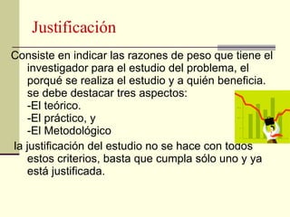 Justificación <ul><li>Consiste en indicar las razones de peso que tiene el investigador para el estudio del problema, el p...