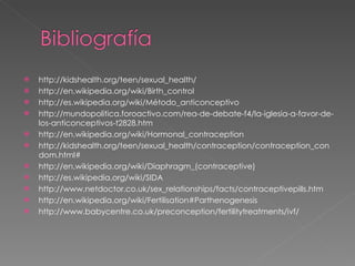 http://kidshealth.org/teen/sexual_health/  http://en.wikipedia.org/wiki/Birth_control  http://es.wikipedia.org/wiki/Método_anticonceptivo  http://mundopolitica.foroactivo.com/rea-de-debate-f4/la-iglesia-a-favor-de-los-anticonceptivos-t2828.htm  http://en.wikipedia.org/wiki/Hormonal_contraception  http://kidshealth.org/teen/sexual_health/contraception/contraception_condom.html#  http://en.wikipedia.org/wiki/Diaphragm_(contraceptive)  http://es.wikipedia.org/wiki/SIDA http://www.netdoctor.co.uk/sex_relationships/facts/contraceptivepills.htm http://en.wikipedia.org/wiki/Fertilisation#Parthenogenesis http://www.babycentre.co.uk/preconception/fertilitytreatments/ivf/ 