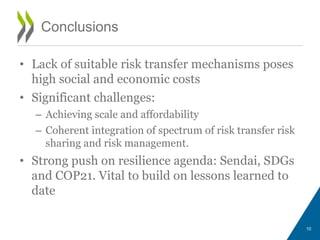 • Lack of suitable risk transfer mechanisms poses
high social and economic costs
• Significant challenges:
– Achieving scale and affordability
– Coherent integration of spectrum of risk transfer risk
sharing and risk management.
• Strong push on resilience agenda: Sendai, SDGs
and COP21. Vital to build on lessons learned to
date
10
Conclusions
 