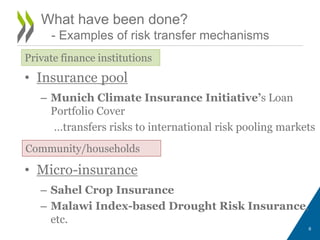 • Insurance pool
– Munich Climate Insurance Initiative’s Loan
Portfolio Cover
…transfers risks to international risk pooling markets
• Micro-insurance
– Sahel Crop Insurance
– Malawi Index-based Drought Risk Insurance,
etc.
6
What have been done?
- Examples of risk transfer mechanisms
Private finance institutions
Community/households
 