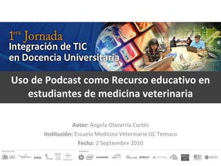 Uso de Podcast como Recurso educativo en estudiantes de medicina veterinaria ncia :: Autor:  Ángela Olavarría Cortés Institución:  Escuela Medicina Veterinaria UC Temuco Fecha:  2 Septiembre 2010 