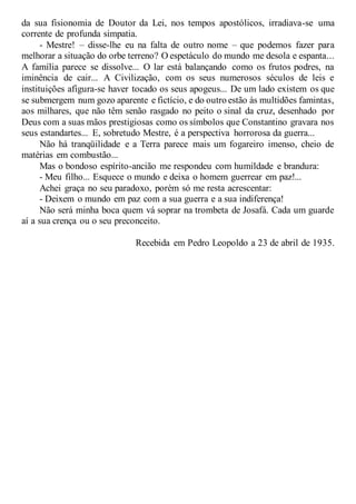 da sua fisionomia de Doutor da Lei, nos tempos apostólicos, irradiava-se uma
corrente de profunda simpatia.
- Mestre! – disse-lhe eu na falta de outro nome – que podemos fazer para
melhorar a situação do orbe terreno? O espetáculo do mundo me desola e espanta...
A família parece se dissolve... O lar está balançando como os frutos podres, na
iminência de cair... A Civilização, com os seus numerosos séculos de leis e
instituições afigura-se haver tocado os seus apogeus... De um lado existem os que
se submergem num gozo aparente e fictício, e do outro estão às multidões famintas,
aos milhares, que não têm senão rasgado no peito o sinal da cruz, desenhado por
Deus com a suas mãos prestigiosas como os símbolos que Constantino gravara nos
seus estandartes... E, sobretudo Mestre, é a perspectiva horrorosa da guerra...
Não há tranqüilidade e a Terra parece mais um fogareiro imenso, cheio de
matérias em combustão...
Mas o bondoso espírito-ancião me respondeu com humildade e brandura:
- Meu filho... Esquece o mundo e deixa o homem guerrear em paz!...
Achei graça no seu paradoxo, porém só me resta acrescentar:
- Deixem o mundo em paz com a sua guerra e a sua indiferença!
Não será minha boca quem vá soprar na trombeta de Josafá. Cada um guarde
aí a sua crença ou o seu preconceito.
Recebida em Pedro Leopoldo a 23 de abril de 1935.
 