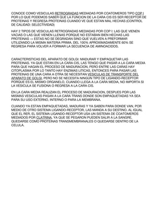 CONOCE COMO VESICULAS RETROGRADAS MEDIADAS POR COATOMEROS TIPO COP I
POR LO QUE PODEMOS SABER QUE LA FUNCION DE LA CARA CIS ES SER RECEPTOR DE
PROTEINAS Y REGRESA PROTEINAS CUANDO VE QUE ESTAN MAL HECHAS (CONTROL
DE CALIDAD: SELECTIVIDAD)

HAY 2 TIPOS DE VESICULAS RETROGRADAS MEDIADAS POR COP I: LAS QUE VIENEN
VACIAS O LAS QUE VIENEN LLENAS PORQUE NO ESTABAN BIEN HECHAS LAS
PROTEINAS -> ESTAS NO SE DEGRADAN SINO QUE VUELVEN A PREFORMAR
UTILIZANDO LA MISMA MATERIA PRIMA. DEL 100% APROXIMADAMENTE 60% SE
REGRESA PARA VOLVER A FORMAR LA SECUENCIA DE AMINOACIDOS.



CARACTERISTICAS DEL APARATO DE GOLGI: MADURAR Y EMPAQUETAR LAS
PROTEINAS. YA QUE ESTAN EN LA CARA CIS, LAS TENGO QUE PASAR A LA CARA MEDIA
PARA QUE HAGAN EL PROCESO DE MADURACION, PERO ENTRE LAS CARAS HAY
CITOPLASMA POR LO TANTO HAY ENZIMAS LITICAS, ENTONCES PARA PASAR LAS
PROTEINAS DE UNA CARA A OTRA SE NECESITAN VESICULAS DE TRANSPORTE DEL
APARATO DE GOLGI, PERO NO SE NECESITA NINGUN TIPO DE LIGANDO-RECEPTOR
PORQUE ES EL MISMO ORGANELO, CUANDO LLEGA A LA CARA MEDIA, NO IMPORTA SI
LA VESICULA SE FUSIONA O REGRESA A LA CARA CIS.

EN LA CARA MEDIA REALIZAN EL PROCESO DE MADURACION, DESPUES POR LAS
MISMAS VESICULAS PASAN A LA CARA TRANS DONDE SON EMPAQUETADAS YA SEA
PARA SU USO EXTERNO, INTERNO O PARA LA MEMBRANA.

CUANDO YA ESTAN EMPAQUETADAS, MADURAS Y YA SABEN PARA DONDE VAN, POR
MEDIO DE OTRO SISTEMA LIGANDO-RECEPTOR, LAS MANDA A SU DESTINO. AL IGUAL
QUE EL RER, EL SISTEMA LIGANDO-RECEPTOR USA UN SISTEMA DE COATOMEROS
MEDIADOS POR CLATRINA, YA QUE SE PEGARON PUEDEN SALIR A LA SANGRE,
QUEDARSE COMO PROTEINAS TRANSMEMBRANALES O QUEDARSE DENTRO DE LA
CELULA.
 