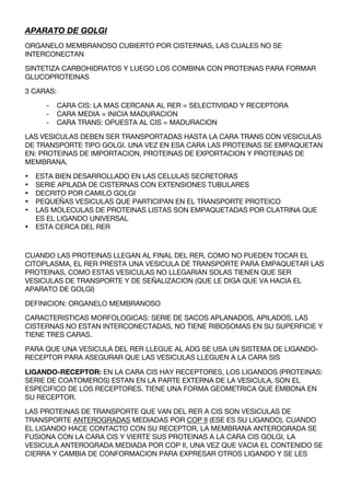 APARATO DE GOLGI
ORGANELO MEMBRANOSO CUBIERTO POR CISTERNAS, LAS CUALES NO SE
INTERCONECTAN

SINTETIZA CARBOHIDRATOS Y LUEGO LOS COMBINA CON PROTEINAS PARA FORMAR
GLUCOPROTEINAS

3 CARAS:

      -    CARA CIS: LA MAS CERCANA AL RER = SELECTIVIDAD Y RECEPTORA
      -    CARA MEDIA = INICIA MADURACION
      -    CARA TRANS: OPUESTA AL CIS = MADURACION

LAS VESICULAS DEBEN SER TRANSPORTADAS HASTA LA CARA TRANS CON VESICULAS
DE TRANSPORTE TIPO GOLGI. UNA VEZ EN ESA CARA LAS PROTEINAS SE EMPAQUETAN
EN: PROTEINAS DE IMPORTACION, PROTEINAS DE EXPORTACION Y PROTEINAS DE
MEMBRANA.

•   ESTA BIEN DESARROLLADO EN LAS CELULAS SECRETORAS
•   SERIE APILADA DE CISTERNAS CON EXTENSIONES TUBULARES
•   DECRITO POR CAMILO GOLGI
•   PEQUEÑAS VESICULAS QUE PARTICIPAN EN EL TRANSPORTE PROTEICO
•   LAS MOLECULAS DE PROTEINAS LISTAS SON EMPAQUETADAS POR CLATRINA QUE
    ES EL LIGANDO UNIVERSAL
•   ESTA CERCA DEL RER



CUANDO LAS PROTEINAS LLEGAN AL FINAL DEL RER, COMO NO PUEDEN TOCAR EL
CITOPLASMA, EL RER PRESTA UNA VESICULA DE TRANSPORTE PARA EMPAQUETAR LAS
PROTEINAS, COMO ESTAS VESICULAS NO LLEGARIAN SOLAS TIENEN QUE SER
VESICULAS DE TRANSPORTE Y DE SEÑALIZACION (QUE LE DIGA QUE VA HACIA EL
APARATO DE GOLGI)

DEFINICION: ORGANELO MEMBRANOSO

CARACTERISTICAS MORFOLOGICAS: SERIE DE SACOS APLANADOS, APILADOS, LAS
CISTERNAS NO ESTAN INTERCONECTADAS, NO TIENE RIBOSOMAS EN SU SUPERFICIE Y
TIENE TRES CARAS.

PARA QUE UNA VESICULA DEL RER LLEGUE AL ADG SE USA UN SISTEMA DE LIGANDO-
RECEPTOR PARA ASEGURAR QUE LAS VESICULAS LLEGUEN A LA CARA SIS

LIGANDO-RECEPTOR: EN LA CARA CIS HAY RECEPTORES, LOS LIGANDOS (PROTEINAS:
SERIE DE COATOMEROS) ESTAN EN LA PARTE EXTERNA DE LA VESICULA, SON EL
ESPECIFICO DE LOS RECEPTORES. TIENE UNA FORMA GEOMETRICA QUE EMBONA EN
SU RECEPTOR.

LAS PROTEINAS DE TRANSPORTE QUE VAN DEL RER A CIS SON VESICULAS DE
TRANSPORTE ANTEROGRADAS MEDIADAS POR COP II (ESE ES SU LIGANDO), CUANDO
EL LIGANDO HACE CONTACTO CON SU RECEPTOR, LA MEMBRANA ANTEROGRADA SE
FUSIONA CON LA CARA CIS Y VIERTE SUS PROTEINAS A LA CARA CIS GOLGI, LA
VESICULA ANTEROGRADA MEDIADA POR COP II, UNA VEZ QUE VACIA EL CONTENIDO SE
CIERRA Y CAMBIA DE CONFORMACION PARA EXPRESAR OTROS LIGANDO Y SE LES
 