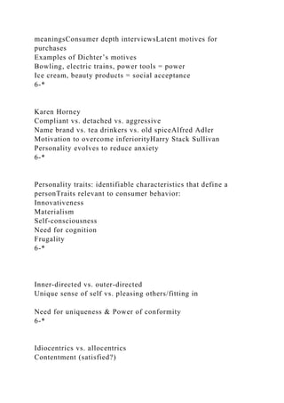 meaningsConsumer depth interviewsLatent motives for
purchases
Examples of Dichter’s motives
Bowling, electric trains, power tools = power
Ice cream, beauty products = social acceptance
6-*
Karen Horney
Compliant vs. detached vs. aggressive
Name brand vs. tea drinkers vs. old spiceAlfred Adler
Motivation to overcome inferiorityHarry Stack Sullivan
Personality evolves to reduce anxiety
6-*
Personality traits: identifiable characteristics that define a
personTraits relevant to consumer behavior:
Innovativeness
Materialism
Self-consciousness
Need for cognition
Frugality
6-*
Inner-directed vs. outer-directed
Unique sense of self vs. pleasing others/fitting in
Need for uniqueness & Power of conformity
6-*
Idiocentrics vs. allocentrics
Contentment (satisfied?)
 