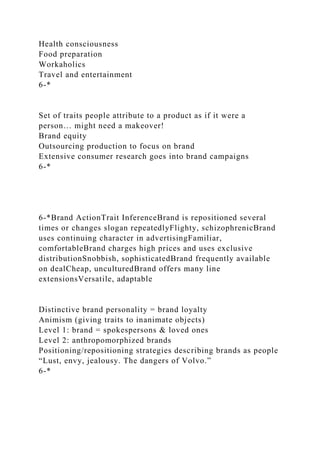 Health consciousness
Food preparation
Workaholics
Travel and entertainment
6-*
Set of traits people attribute to a product as if it were a
person… might need a makeover!
Brand equity
Outsourcing production to focus on brand
Extensive consumer research goes into brand campaigns
6-*
6-*Brand ActionTrait InferenceBrand is repositioned several
times or changes slogan repeatedlyFlighty, schizophrenicBrand
uses continuing character in advertisingFamiliar,
comfortableBrand charges high prices and uses exclusive
distributionSnobbish, sophisticatedBrand frequently available
on dealCheap, unculturedBrand offers many line
extensionsVersatile, adaptable
Distinctive brand personality = brand loyalty
Animism (giving traits to inanimate objects)
Level 1: brand = spokespersons & loved ones
Level 2: anthropomorphized brands
Positioning/repositioning strategies describing brands as people
“Lust, envy, jealousy. The dangers of Volvo.”
6-*
 