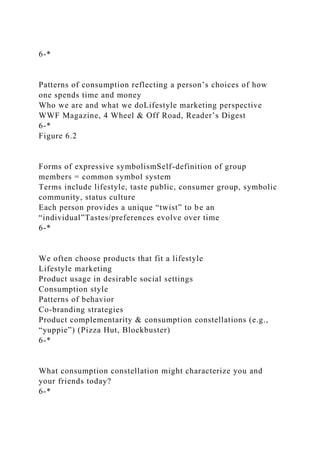 6-*
Patterns of consumption reflecting a person’s choices of how
one spends time and money
Who we are and what we doLifestyle marketing perspective
WWF Magazine, 4 Wheel & Off Road, Reader’s Digest
6-*
Figure 6.2
Forms of expressive symbolismSelf-definition of group
members = common symbol system
Terms include lifestyle, taste public, consumer group, symbolic
community, status culture
Each person provides a unique “twist” to be an
“individual”Tastes/preferences evolve over time
6-*
We often choose products that fit a lifestyle
Lifestyle marketing
Product usage in desirable social settings
Consumption style
Patterns of behavior
Co-branding strategies
Product complementarity & consumption constellations (e.g.,
“yuppie”) (Pizza Hut, Blockbuster)
6-*
What consumption constellation might characterize you and
your friends today?
6-*
 