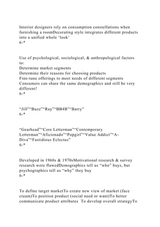 Interior designers rely on consumption constellations when
furnishing a roomDecorating style integrates different products
into a unified whole ‘look’
6-*
Use of psychological, sociological, & anthropological factors
to:
Determine market segments
Determine their reasons for choosing products
Fine-tune offerings to meet needs of different segments
Consumers can share the same demographics and still be very
different!
6-*
“Jill”“Buzz”“Ray”“BB4B”“Barry”
6-*
“Gearhead”“Core Letterman”“Contemporary
Letterman”“Aficionado”“Popgirl”“Value Addict”“A-
Diva”“Fastidious Eclectus”
6-*
Developed in 1960s & 1970sMotivational research & survey
research were flawedDemographics tell us “who” buys, but
psychographics tell us “why” they buy
6-*
To define target marketTo create new view of market (face
cream)To position product (social need or want)To better
communicate product attributes To develop overall strategyTo
 