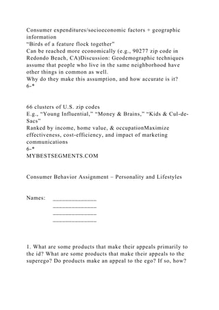 Consumer expenditures/socioeconomic factors + geographic
information
“Birds of a feature flock together”
Can be reached more economically (e.g., 90277 zip code in
Redondo Beach, CA)Discussion: Geodemographic techniques
assume that people who live in the same neighborhood have
other things in common as well.
Why do they make this assumption, and how accurate is it?
6-*
66 clusters of U.S. zip codes
E.g., “Young Influential,” “Money & Brains,” “Kids & Cul-de-
Sacs”
Ranked by income, home value, & occupationMaximize
effectiveness, cost-efficiency, and impact of marketing
communications
6-*
MYBESTSEGMENTS.COM
Consumer Behavior Assignment – Personality and Lifestyles
Names: ______________
______________
______________
______________
1. What are some products that make their appeals primarily to
the id? What are some products that make their appeals to the
superego? Do products make an appeal to the ego? If so, how?
 