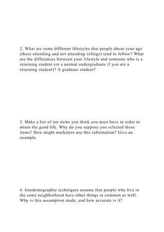 2. What are some different lifestyles that people about your age
(those attending and not attending college) tend to follow? What
are the differences between your lifestyle and someone who is a
returning student (or a normal undergraduate if you are a
returning student)? A graduate student?
3. Make a list of ten items you think you must have in order to
attain the good life. Why do you suppose you selected these
items? How might marketers use this information? Give an
example.
4. Geodemographic techniques assume that people who live in
the same neighborhood have other things in common as well.
Why is this assumption made, and how accurate is it?
 