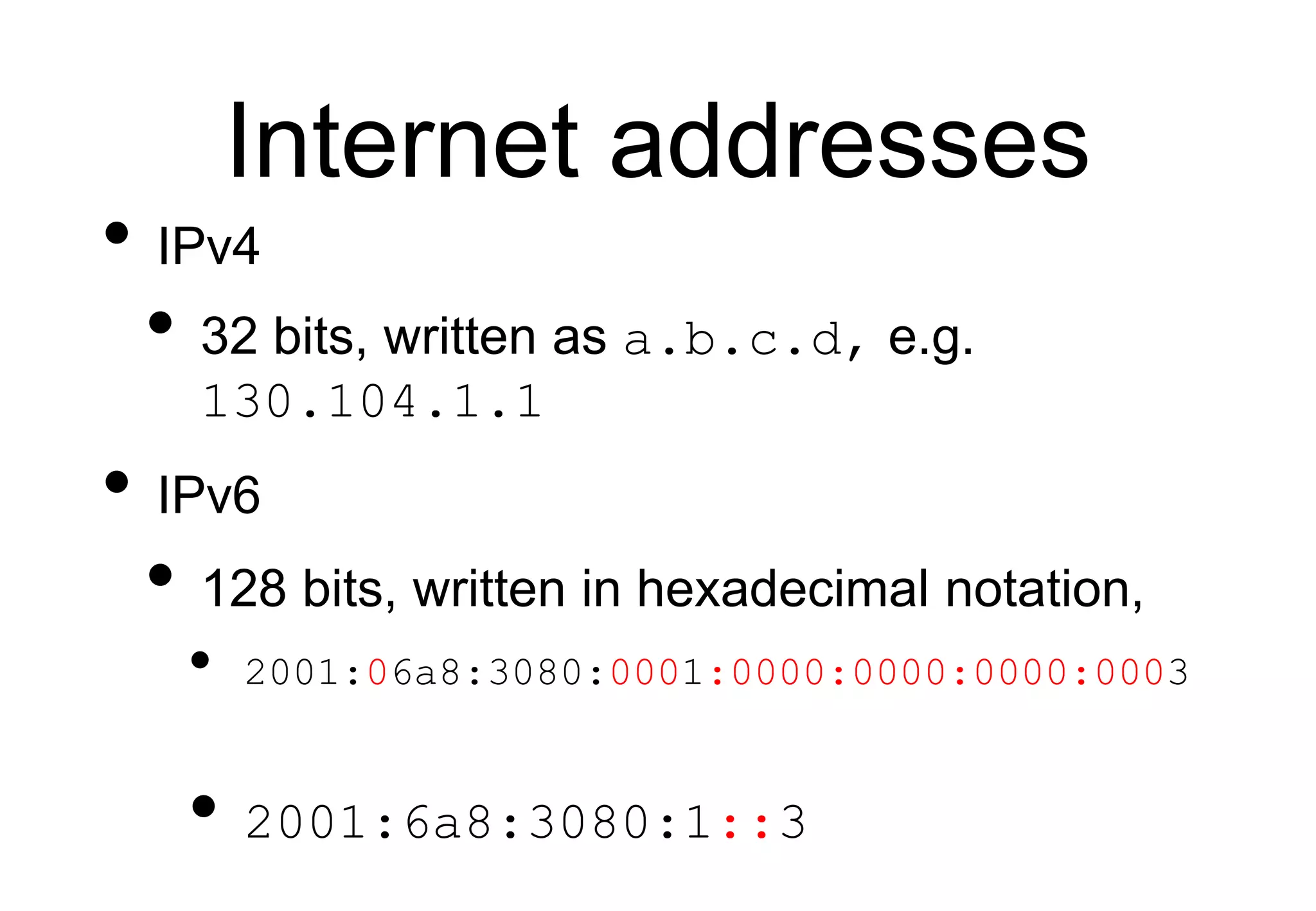 Internet addresses
• IPv4
• 32 bits, written as a.b.c.d, e.g.
130.104.1.1
• IPv6
• 128 bits, written in hexadecimal notation,
• 2001:06a8:3080:0001:0000:0000:0000:0003
• 2001:6a8:3080:1::3
 