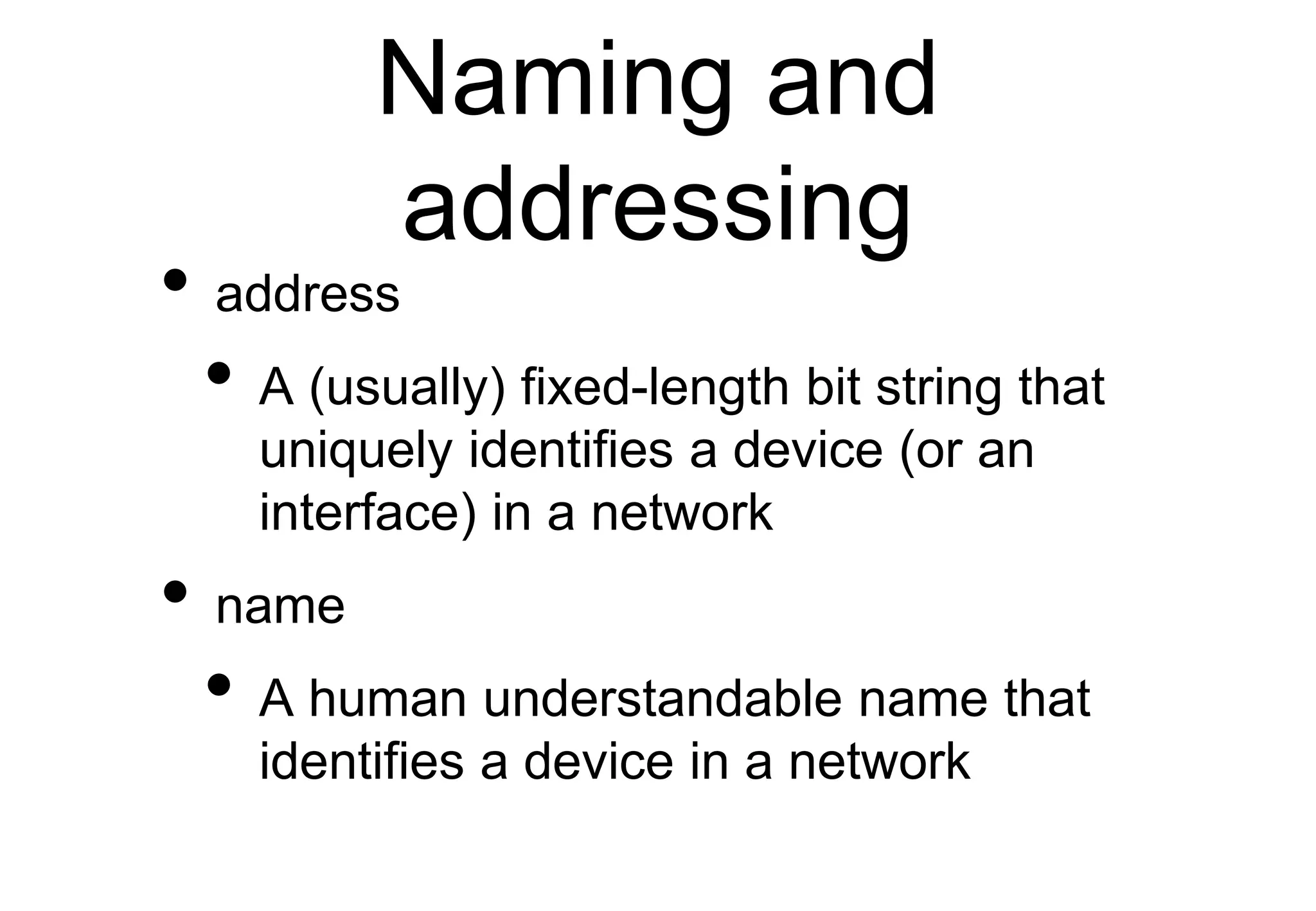 Naming and
addressing
• address
• A (usually) fixed-length bit string that
uniquely identifies a device (or an
interface) in a network
• name
• A human understandable name that
identifies a device in a network
 