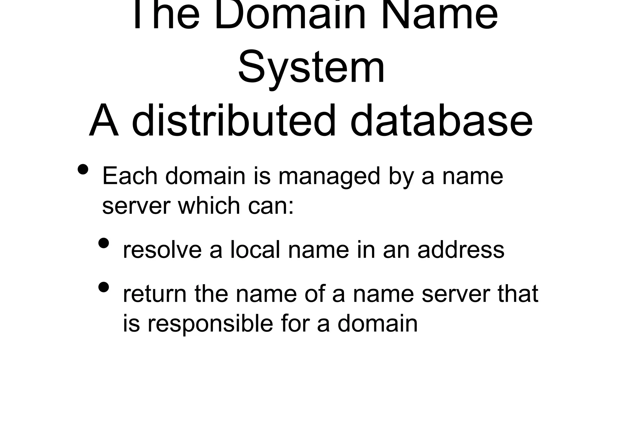 The Domain Name
System
A distributed database
• Each domain is managed by a name
server which can:
• resolve a local name in an address
• return the name of a name server that
is responsible for a domain
 