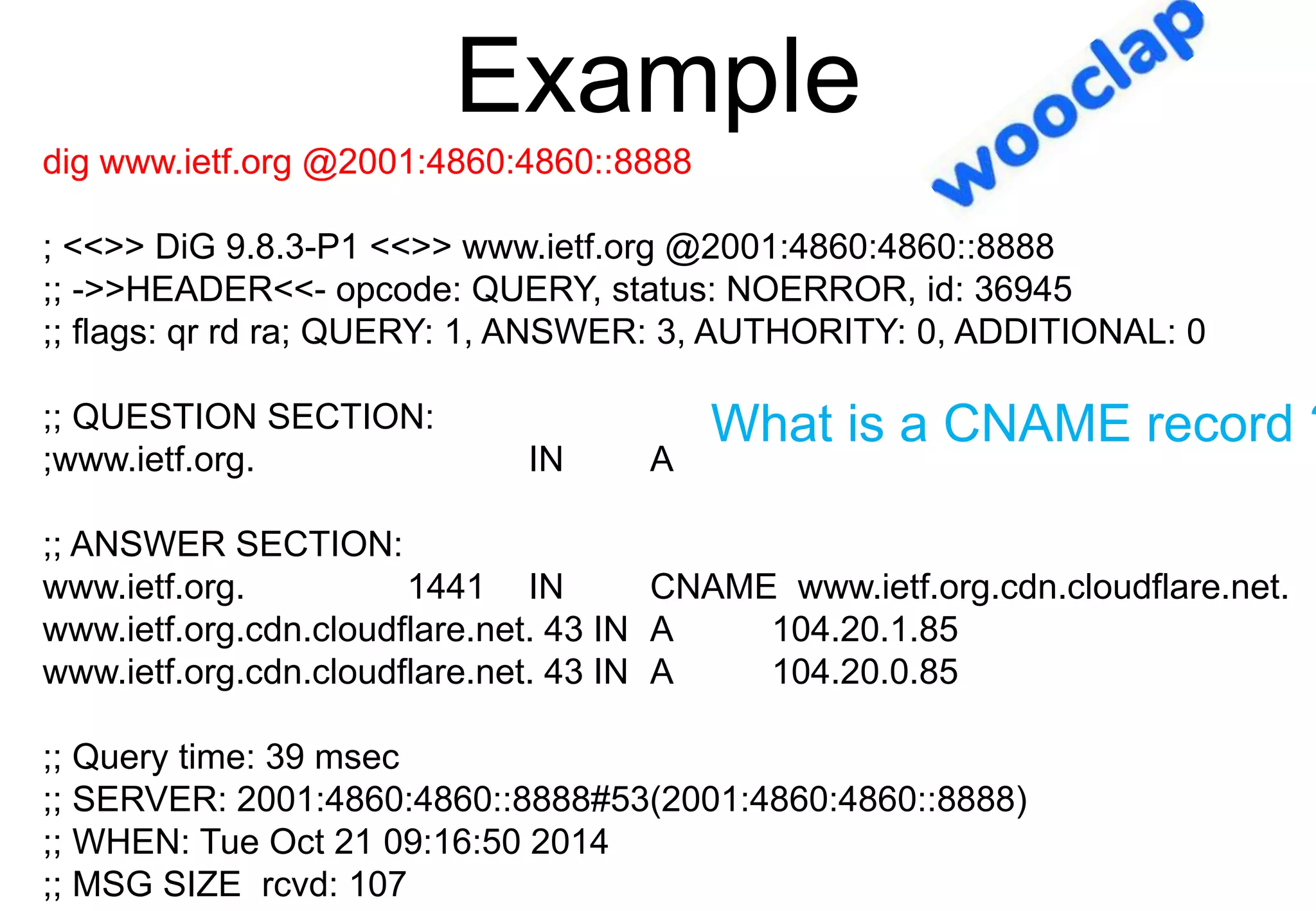 Example
dig www.ietf.org @2001:4860:4860::8888
; <<>> DiG 9.8.3-P1 <<>> www.ietf.org @2001:4860:4860::8888
;; ->>HEADER<<- opcode: QUERY, status: NOERROR, id: 36945
;; flags: qr rd ra; QUERY: 1, ANSWER: 3, AUTHORITY: 0, ADDITIONAL: 0
;; QUESTION SECTION:
;www.ietf.org. IN A
;; ANSWER SECTION:
www.ietf.org. 1441 IN CNAME www.ietf.org.cdn.cloudflare.net.
www.ietf.org.cdn.cloudflare.net. 43 IN A 104.20.1.85
www.ietf.org.cdn.cloudflare.net. 43 IN A 104.20.0.85
;; Query time: 39 msec
;; SERVER: 2001:4860:4860::8888#53(2001:4860:4860::8888)
;; WHEN: Tue Oct 21 09:16:50 2014
;; MSG SIZE rcvd: 107
What is a CNAME record ?
 