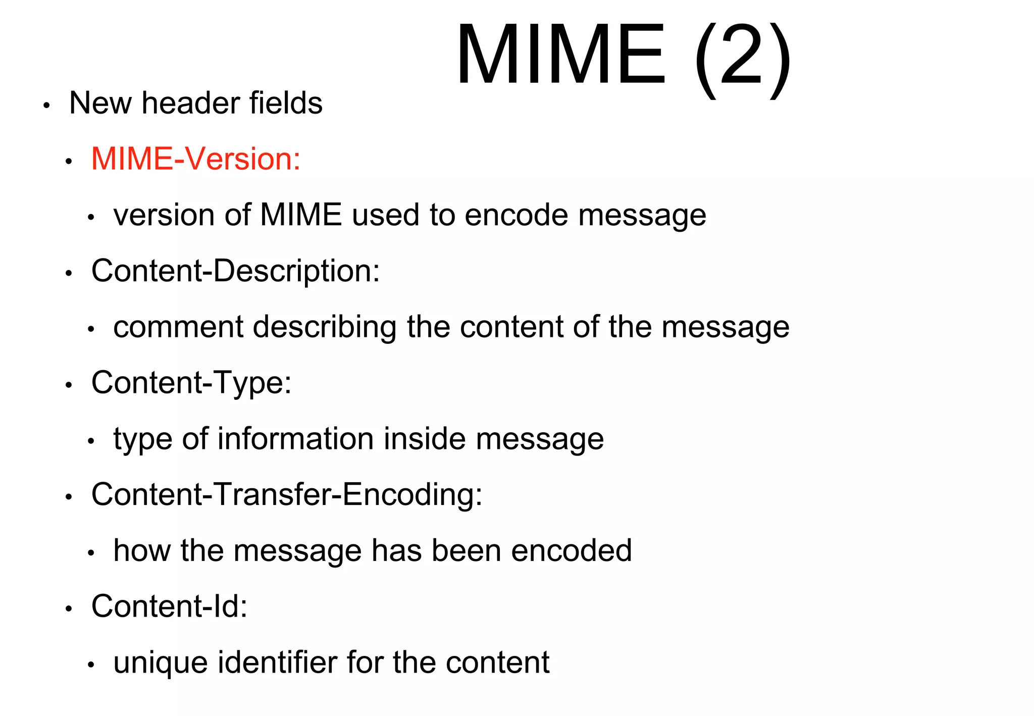 MIME (2)
• New header fields
• MIME-Version:
• version of MIME used to encode message
• Content-Description:
• comment describing the content of the message
• Content-Type:
• type of information inside message
• Content-Transfer-Encoding:
• how the message has been encoded
• Content-Id:
• unique identifier for the content
 