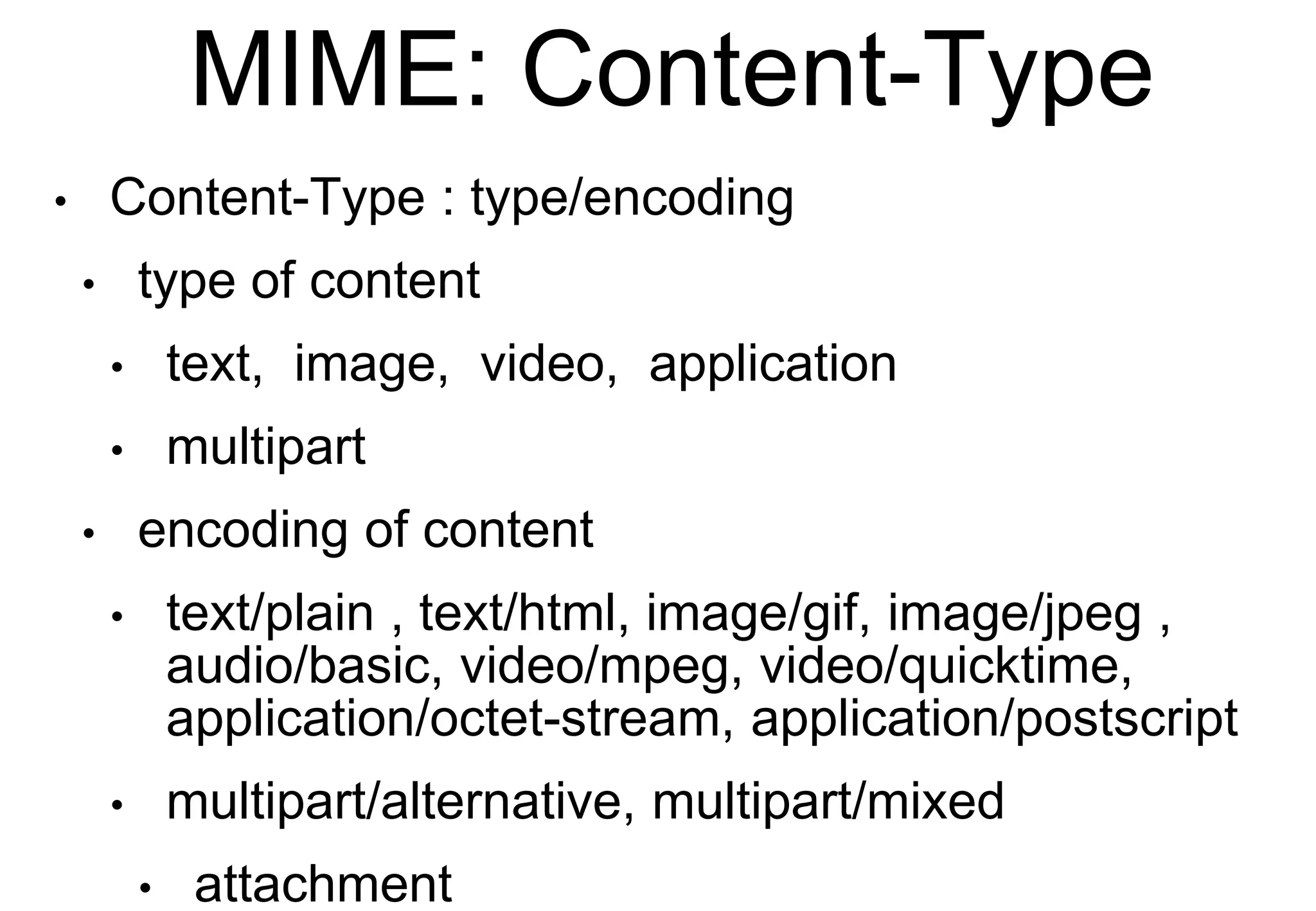 MIME: Content-Type
• Content-Type : type/encoding
• type of content
• text, image, video, application
• multipart
• encoding of content
• text/plain , text/html, image/gif, image/jpeg ,
audio/basic, video/mpeg, video/quicktime,
application/octet-stream, application/postscript
• multipart/alternative, multipart/mixed
• attachment
 
