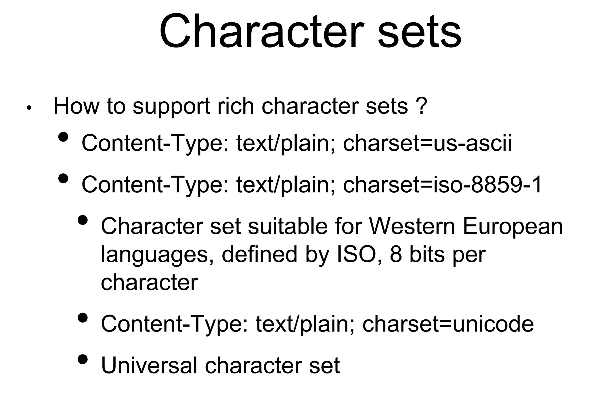 Character sets
• How to support rich character sets ?
• Content-Type: text/plain; charset=us-ascii
• Content-Type: text/plain; charset=iso-8859-1
• Character set suitable for Western European
languages, defined by ISO, 8 bits per
character
• Content-Type: text/plain; charset=unicode
• Universal character set
 