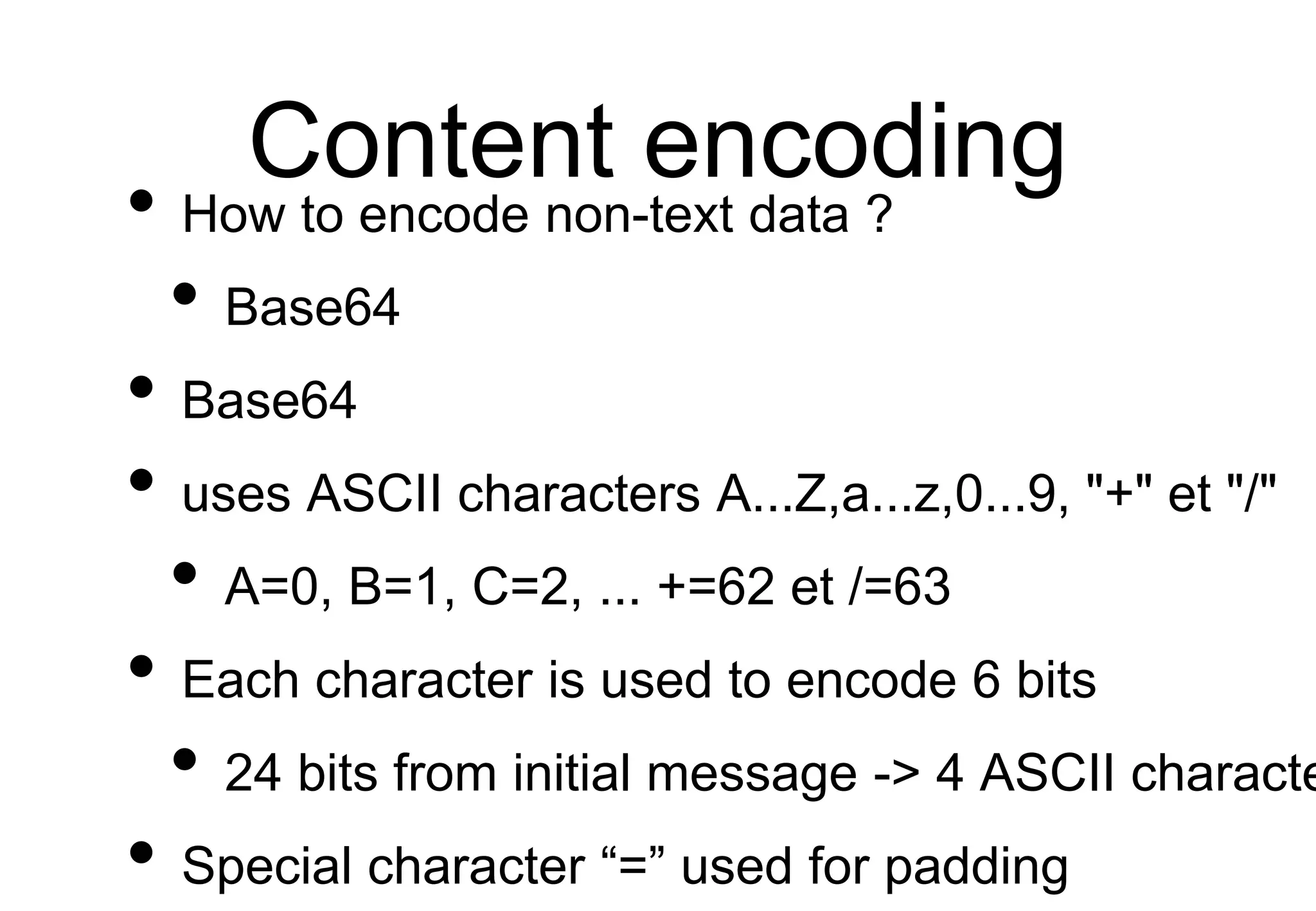 Content encoding
• How to encode non-text data ?
• Base64
• Base64
• uses ASCII characters A...Z,a...z,0...9, "+" et "/"
• A=0, B=1, C=2, ... +=62 et /=63
• Each character is used to encode 6 bits
• 24 bits from initial message -> 4 ASCII characte
• Special character “=” used for padding
 