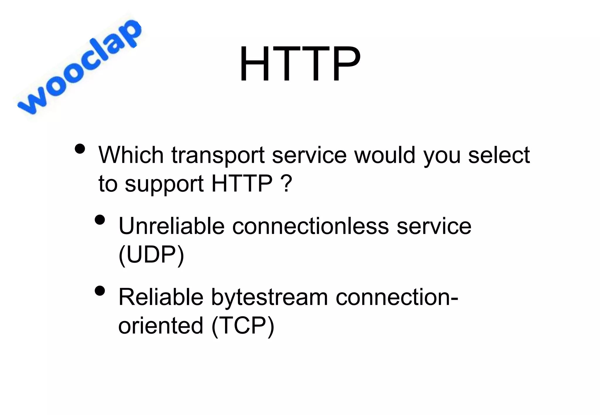 HTTP
• Which transport service would you select
to support HTTP ?
• Unreliable connectionless service
(UDP)
• Reliable bytestream connection-
oriented (TCP)
 