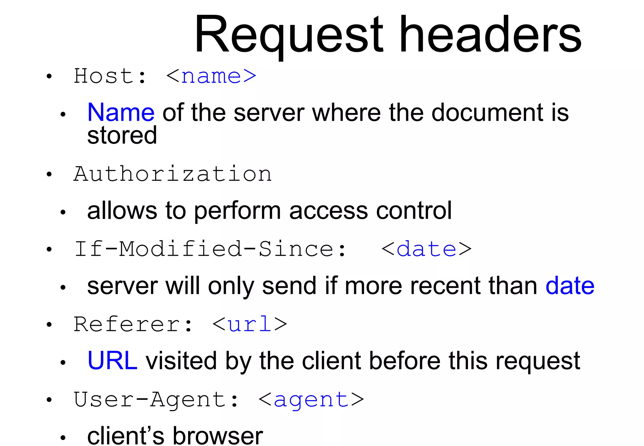 Request headers
• Host: <name>
• Name of the server where the document is
stored
• Authorization
• allows to perform access control
• If-Modified-Since: <date>
• server will only send if more recent than date
• Referer: <url>
• URL visited by the client before this request
• User-Agent: <agent>
• client’s browser
 