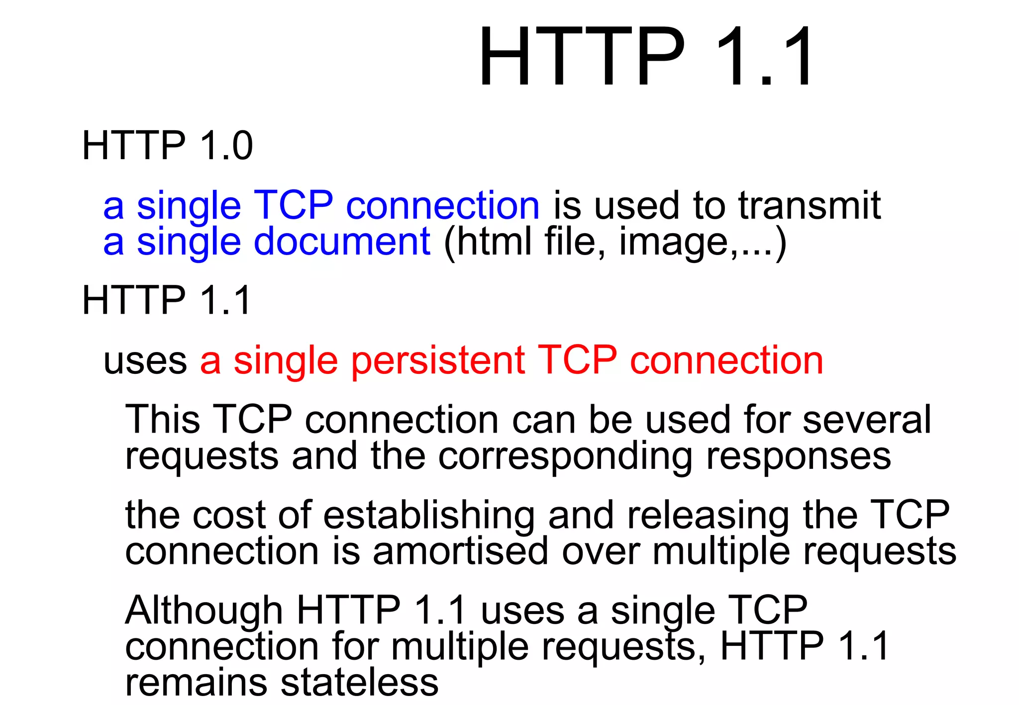 HTTP 1.1
HTTP 1.0
a single TCP connection is used to transmit
a single document (html file, image,...)
HTTP 1.1
uses a single persistent TCP connection
This TCP connection can be used for several
requests and the corresponding responses
the cost of establishing and releasing the TCP
connection is amortised over multiple requests
Although HTTP 1.1 uses a single TCP
connection for multiple requests, HTTP 1.1
remains stateless
 