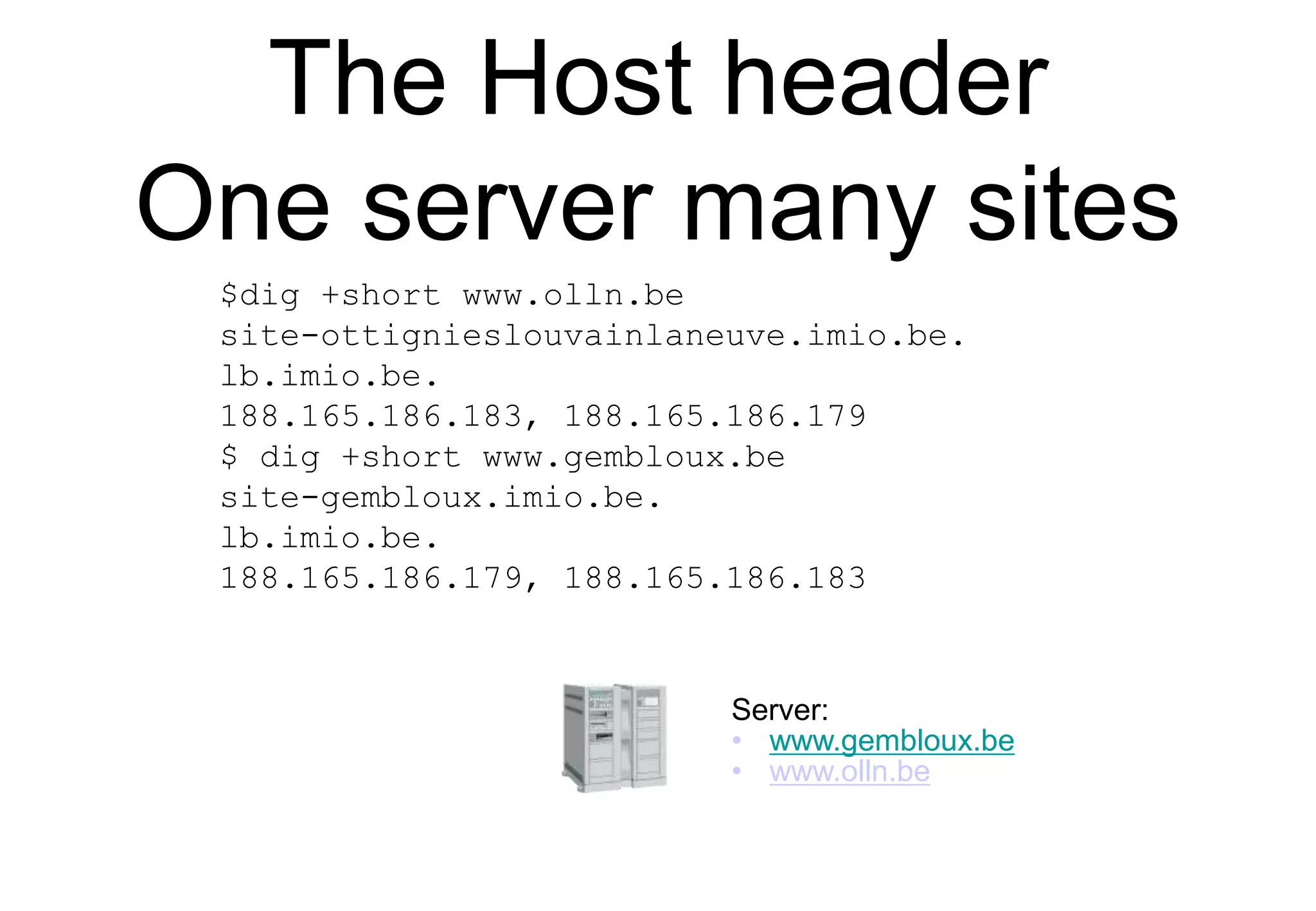 The Host header
One server many sites
Server:
• www.gembloux.be
• www.olln.be
$dig +short www.olln.be
site-ottignieslouvainlaneuve.imio.be.
lb.imio.be.
188.165.186.183, 188.165.186.179
$ dig +short www.gembloux.be
site-gembloux.imio.be.
lb.imio.be.
188.165.186.179, 188.165.186.183
 