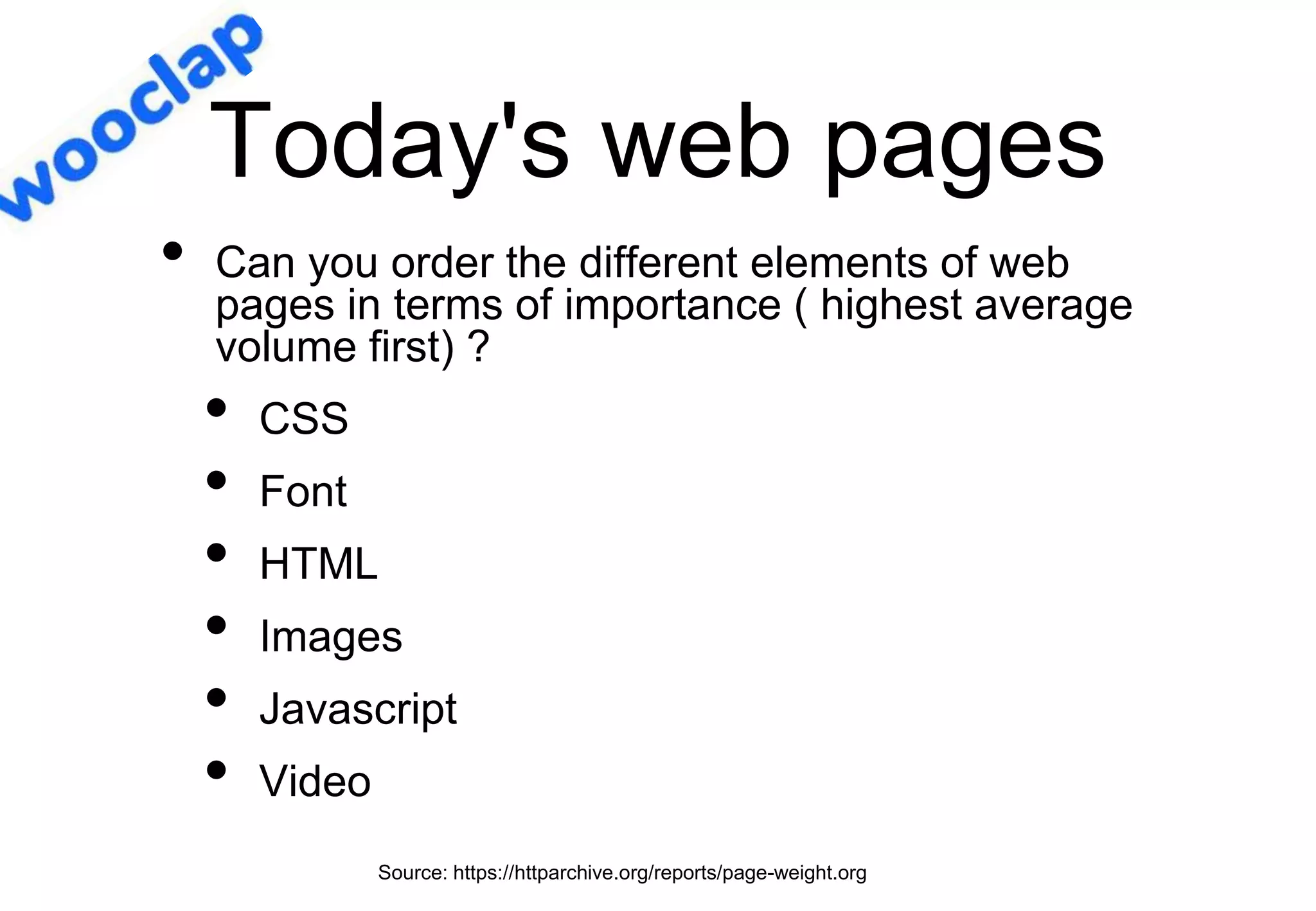 Today's web pages
Source: https://httparchive.org/reports/page-weight.org
• Can you order the different elements of web
pages in terms of importance ( highest average
volume first) ?
• CSS
• Font
• HTML
• Images
• Javascript
• Video
 