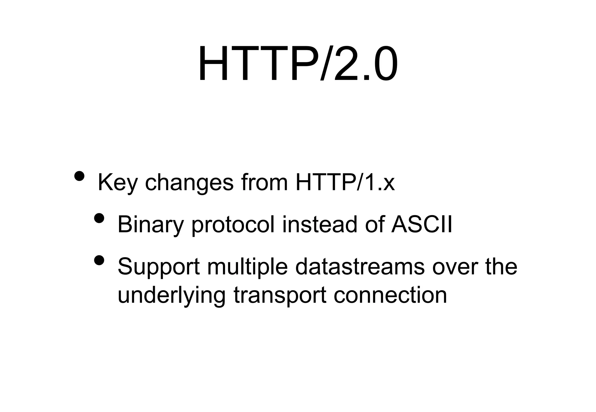 HTTP/2.0
• Key changes from HTTP/1.x
• Binary protocol instead of ASCII
• Support multiple datastreams over the
underlying transport connection
 