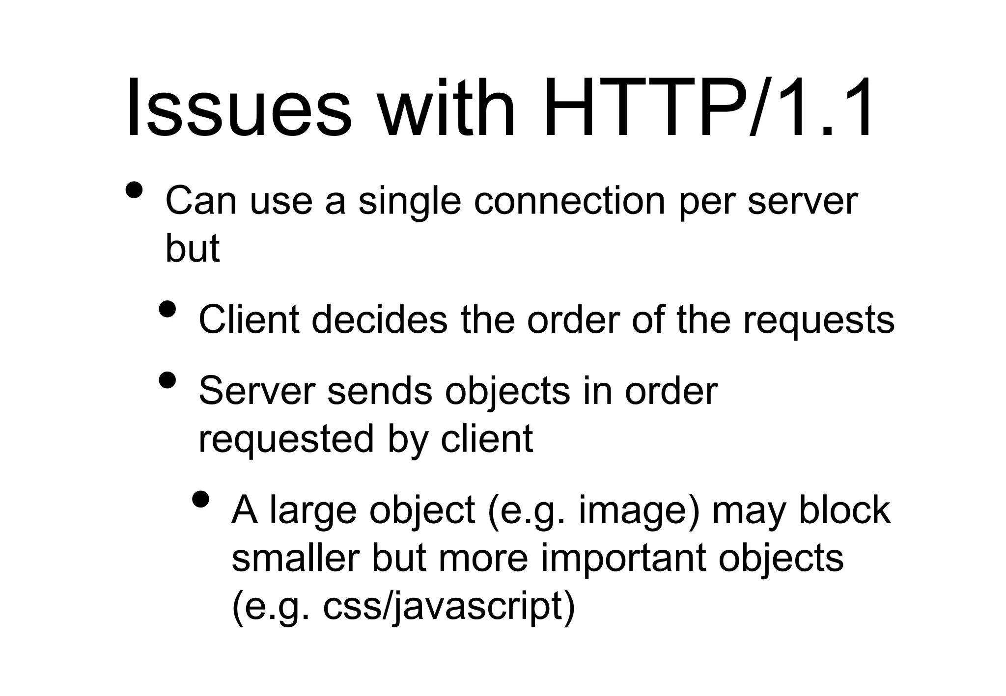 Issues with HTTP/1.1
• Can use a single connection per server
but
• Client decides the order of the requests
• Server sends objects in order
requested by client
• A large object (e.g. image) may block
smaller but more important objects
(e.g. css/javascript)
 