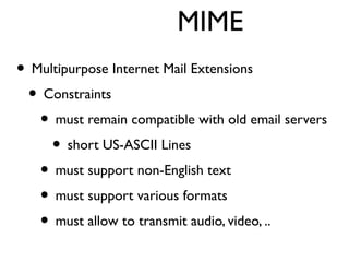 MIME 
• Multipurpose Internet Mail Extensions 
• Constraints 
• must remain compatible with old email servers 
• short US-ASCII Lines 
• must support non-English text 
• must support various formats 
• must allow to transmit audio, video, .. 
 
