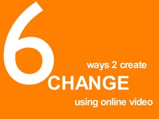 6 ways 2 create CHANGE using online video 