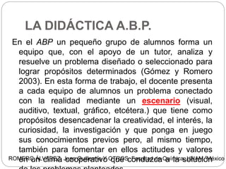 LA DIDÁCTICA A.B.P.
En el ABP un pequeño grupo de alumnos forma un
equipo que, con el apoyo de un tutor, analiza y
resuelve un problema diseñado o seleccionado para
lograr propósitos determinados (Gómez y Romero
2003). En esta forma de trabajo, el docente presenta
a cada equipo de alumnos un problema conectado
con la realidad mediante un escenario (visual,
auditivo, textual, gráfico, etcétera.) que tiene como
propósitos desencadenar la creatividad, el interés, la
curiosidad, la investigación y que ponga en juego
sus conocimientos previos pero, al mismo tiempo,
también para fomentar en ellos actitudes y valores
en un clima cooperativo que conduzca a la soluciónROMERO ÁLVAREZ, Juan Guillermo Y OTROS. Facultad de Química, UNAM. México 2
 