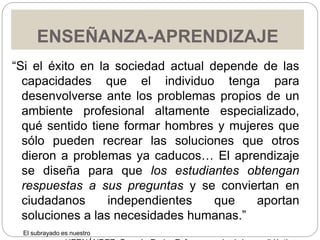 ENSEÑANZA-APRENDIZAJE
“Si el éxito en la sociedad actual depende de las
capacidades que el individuo tenga para
desenvolverse ante los problemas propios de un
ambiente profesional altamente especializado,
qué sentido tiene formar hombres y mujeres que
sólo pueden recrear las soluciones que otros
dieron a problemas ya caducos… El aprendizaje
se diseña para que los estudiantes obtengan
respuestas a sus preguntas y se conviertan en
ciudadanos independientes que aportan
soluciones a las necesidades humanas.”
El subrayado es nuestro
 