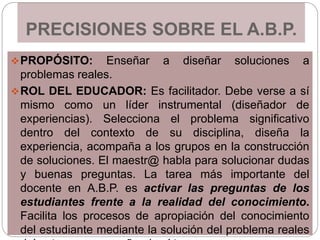 PRECISIONES SOBRE EL A.B.P.
PROPÓSITO: Enseñar a diseñar soluciones a
problemas reales.
ROL DEL EDUCADOR: Es facilitador. Debe verse a sí
mismo como un líder instrumental (diseñador de
experiencias). Selecciona el problema significativo
dentro del contexto de su disciplina, diseña la
experiencia, acompaña a los grupos en la construcción
de soluciones. El maestr@ habla para solucionar dudas
y buenas preguntas. La tarea más importante del
docente en A.B.P. es activar las preguntas de los
estudiantes frente a la realidad del conocimiento.
Facilita los procesos de apropiación del conocimiento
del estudiante mediante la solución del problema reales
 