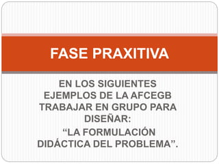EN LOS SIGUIENTES
EJEMPLOS DE LA AFCEGB
TRABAJAR EN GRUPO PARA
DISEÑAR:
“LA FORMULACIÓN
DIDÁCTICA DEL PROBLEMA”.
FASE PRAXITIVA
 