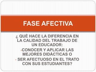 ¿ QUÉ HACE LA DIFERENCIA EN
LA CALIDAD DEL TRABAJO DE
UN EDUCADOR:
-CONOCER Y APLICAR LAS
MEJORES DIDÁCTICAS O
- SER AFECTUOSO EN EL TRATO
CON SUS ESTUDIANTES?
FASE AFECTIVA
 