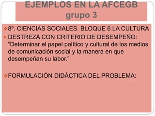 EJEMPLOS EN LA AFCEGB
grupo 3
8º. CIENCIAS SOCIALES. BLOQUE 6 LA CULTURA
 DESTREZA CON CRITERIO DE DESEMPEÑO:
“Determinar el papel político y cultural de los medios
de comunicación social y la manera en que
desempeñan su labor.”
FORMULACIÓN DIDÁCTICA DEL PROBLEMA:
 