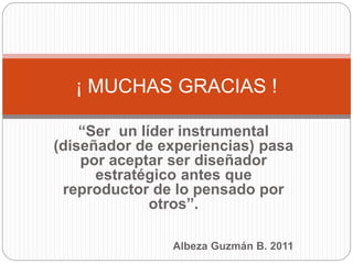 “Ser un líder instrumental
(diseñador de experiencias) pasa
por aceptar ser diseñador
estratégico antes que
reproductor de lo pensado por
otros”.
Albeza Guzmán B. 2011
¡ MUCHAS GRACIAS !
 