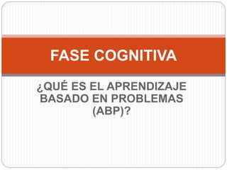 ¿QUÉ ES EL APRENDIZAJE
BASADO EN PROBLEMAS
(ABP)?
FASE COGNITIVA
 
