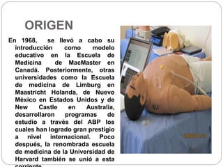 ORIGEN
En 1968, se llevó a cabo su
introducción como modelo
educativo en la Escuela de
Medicina de MacMaster en
Canadá. Posteriormente, otras
universidades como la Escuela
de medicina de Limburg en
Maastricht Holanda, de Nuevo
México en Estados Unidos y de
New Castle en Australia,
desarrollaron programas de
estudio a través del ABP los
cuales han logrado gran prestigio
a nivel internacional. Poco
después, la renombrada escuela
de medicina de la Universidad de
Harvard también se unió a esta
 