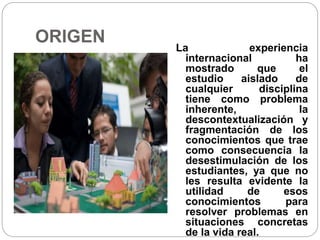 ORIGEN
La experiencia
internacional ha
mostrado que el
estudio aislado de
cualquier disciplina
tiene como problema
inherente, la
descontextualización y
fragmentación de los
conocimientos que trae
como consecuencia la
desestimulación de los
estudiantes, ya que no
les resulta evidente la
utilidad de esos
conocimientos para
resolver problemas en
situaciones concretas
de la vida real.
 